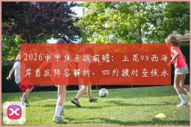 2026中甲焦点战前瞻：玉昆vs西海岸首发阵容解析，四外援对垒侯永永李昊领衔