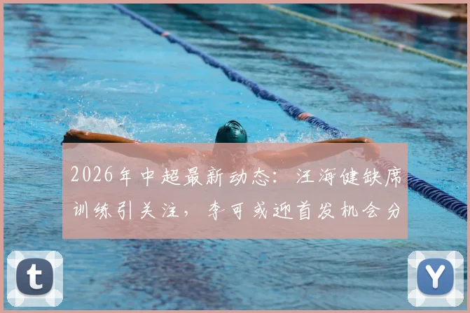 2026年中超最新动态：汪海健缺席训练引关注，李可或迎首发机会分析