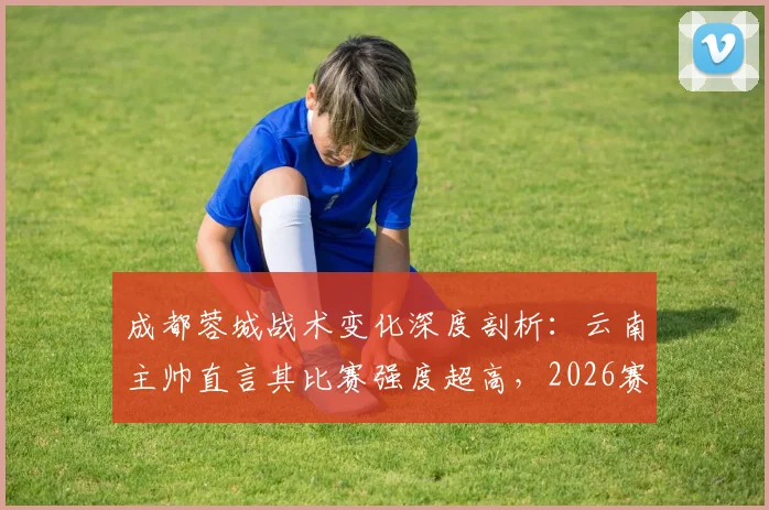 成都蓉城战术变化深度剖析：云南主帅直言其比赛强度超高，2026赛季中超战术博弈新看点