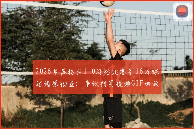 2026年苏格兰1-0海地比赛引16万球迷请愿彻查：争议判罚视频GIF回放，涉事裁判名单与事件深度分析