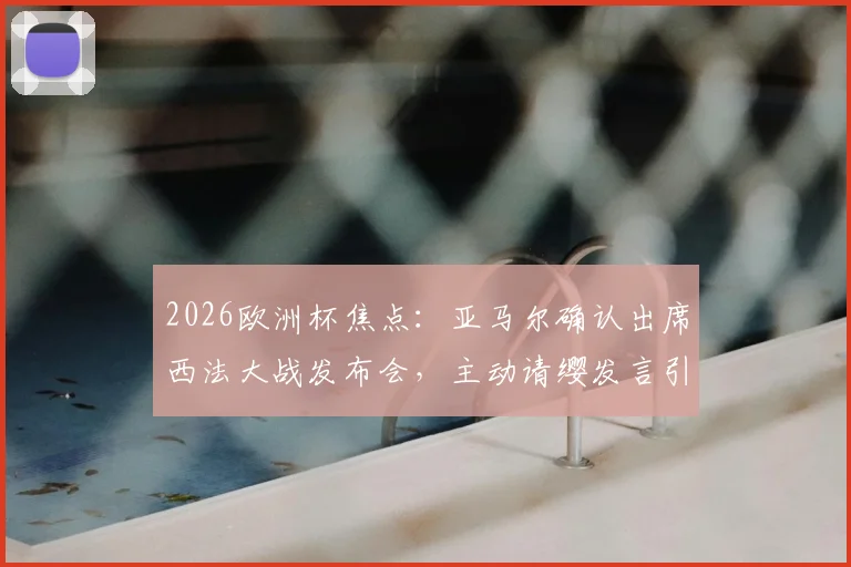 2026欧洲杯焦点：亚马尔确认出席西法大战发布会，主动请缨发言引热议