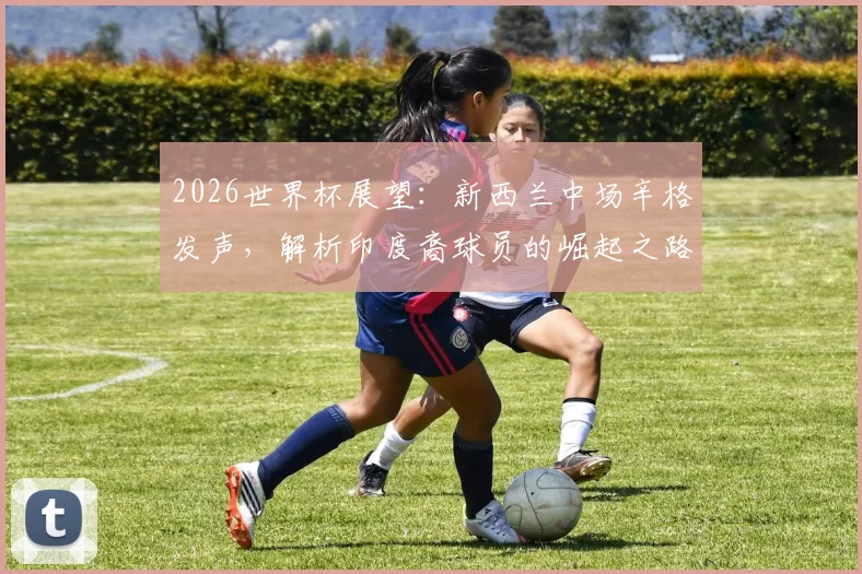 2026世界杯展望:新西兰中场辛格发声,解析印度裔球员的崛起之路与未来挑战