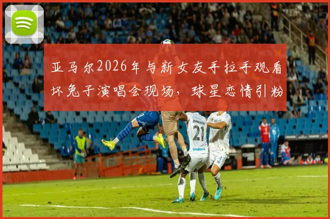 亚马尔2026年与新女友手拉手观看坏兔子演唱会现场,球星恋情引粉丝热议
