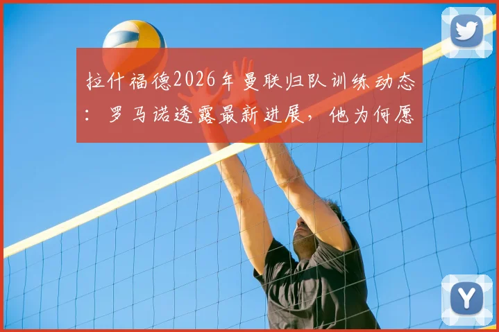 拉什福德2026年曼联归队训练动态：罗马诺透露最新进展，他为何愿意重启红魔生涯？