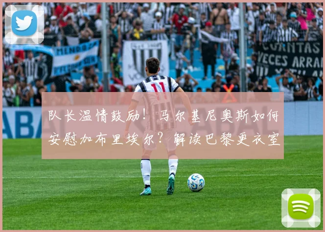 队长温情鼓励!马尔基尼奥斯如何安慰加布里埃尔?解读巴黎更衣室团结与2026世界杯巴西防线展望