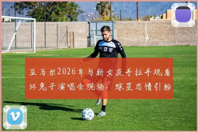 亚马尔2026年与新女友手拉手观看坏兔子演唱会现场，球星恋情引粉丝热议