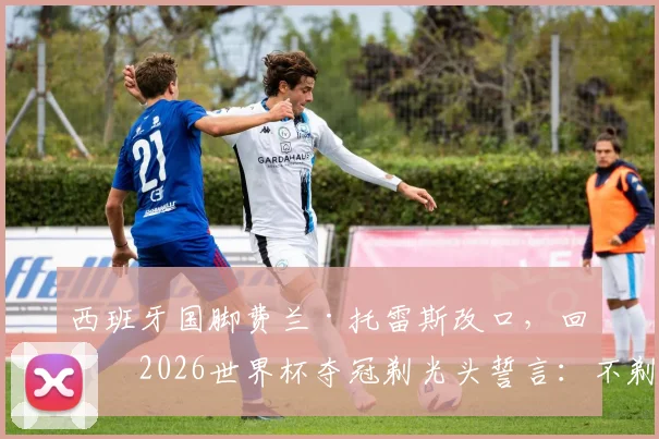 西班牙国脚费兰·托雷斯改口,回应2026世界杯夺冠剃光头誓言:不剃了,原因深度解读