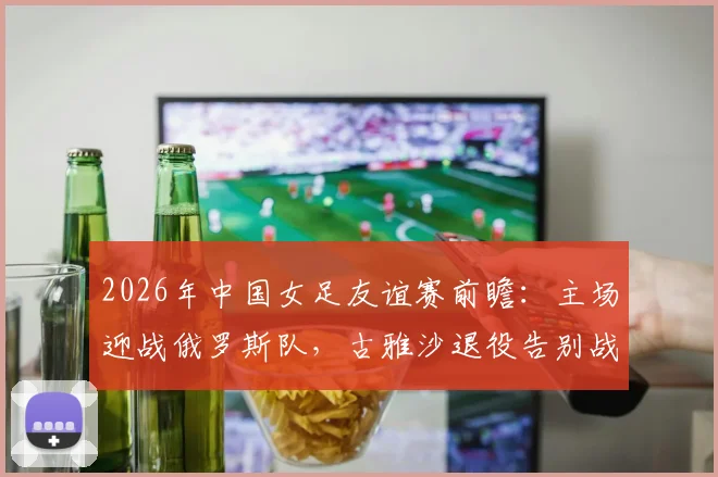 2026年中国女足友谊赛前瞻：主场迎战俄罗斯队，古雅沙退役告别战，附10场不败历史战绩深度回顾