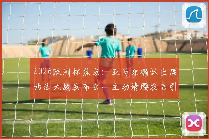 2026欧洲杯焦点:亚马尔确认出席西法大战发布会,主动请缨发言引热议