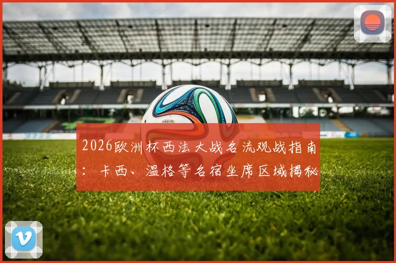2026欧洲杯西法大战名流观战指南:卡西、温格等名宿坐席区域揭秘,附现场同框图与观赛攻略